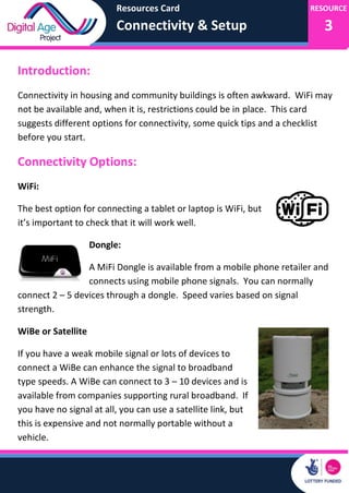Resources Card
Connectivity & Setup
RESOURCE
3
Introduction:
Connectivity in housing and community buildings is often awkward. WiFi may
not be available and, when it is, restrictions could be in place. This card
suggests different options for connectivity, some quick tips and a checklist
before you start.
Connectivity Options:
WiFi:
The best option for connecting a tablet or laptop is WiFi, but
it’s important to check that it will work well.
Dongle:
A MiFi Dongle is available from a mobile phone retailer and
connects using mobile phone signals. You can normally
connect 2 – 5 devices through a dongle. Speed varies based on signal
strength.
WiBe or Satellite
If you have a weak mobile signal or lots of devices to
connect a WiBe can enhance the signal to broadband
type speeds. A WiBe can connect to 3 – 10 devices and is
available from companies supporting rural broadband. If
you have no signal at all, you can use a satellite link, but
this is expensive and not normally portable without a
vehicle.
 