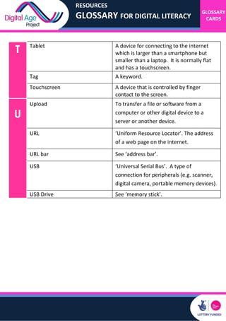 RESOURCES
GLOSSARY FOR DIGITAL LITERACY
GLOSSARY
CARDS
T Tablet A device for connecting to the internet
which is larger than a smartphone but
smaller than a laptop. It is normally flat
and has a touchscreen.
Tag A keyword.
Touchscreen A device that is controlled by finger
contact to the screen.
U
Upload To transfer a file or software from a
computer or other digital device to a
server or another device.
URL ‘Uniform Resource Locator’. The address
of a web page on the internet.
URL bar See ‘address bar’.
USB ‘Universal Serial Bus’. A type of
connection for peripherals (e.g. scanner,
digital camera, portable memory devices).
USB Drive See ‘memory stick’.
 