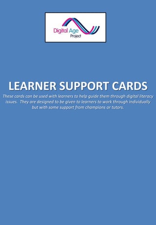 LEARNER SUPPORT CARDS
These cards can be used with learners to help guide them through digital literacy
issues. They are designed to be given to learners to work through individually
but with some support from champions or tutors.
 