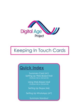 Keeping In Touch Cards
Quick Index
Summary Card (A1)
Setting Up Web-Based Mail
(Outlook A2) or (Gmail A3)
Using Web-Based Mail
(Outlook A4) or (Gmail A5)
Setting Up Skype (A6)
Setting Up WhatsApp (A7)
Summary Handout
 