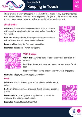 Learner Card
Keeping in Touch
CARD
A1
There are lots of ways of keeping in touch with friends and family over the internet.
Use the QR Codes to see which ways might work for you and decide what you want
to learn more about, then use the learner card for that particular task.
Social Media
What it is: A website where you share all sorts of content
with people who subscribe to your page (called ‘friends’ or
‘followers’)
Best For: Sharing photos, sharing small day-to-day details
with relatives, sharing thoughts and opinions
Less useful for: Face-to-Face communication
Examples: Facebook, Twitter, Instagram
VOIP & Video
What it is: A way to make telephone or video calls over the
internet
Best For: Seeing and speaking to one or more people face to
face
Less useful for: Sharing photos, sharing with a large group
Examples: Skype, Google Hangouts, Facetime
Email
What it is: A way of sending letters (which can include photos)
online
Best For: Sharing intimate or secure details with one person at
a time
Less useful for: Sharing day-to-day thoughts or activities,
sharing with a wide group of people
Examples: Gmail, Outlook, HushMail
 