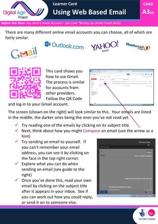 Learner Card
Using Web Based Email
CARD
A3(G)
Before You Start: You need a Gmail Account – See Card “Setting Up Online Email (A2G)
There are many different online email accounts you can choose, all of which are
fairly similar.
This card shows you
how to use Gmail.
The process is similar
for accounts from
other providers.
Follow the QR Code
and log in to your Gmail account.
The screen (shown on the right) will look similar to this. Your emails are listed
in the middle, the darker ones being the ones you’ve not read yet.
 Try reading one of the emails by clicking on its subject title.
 Next, think about how you might Compose an email (use the arrow as a
hint)
 Try sending an email to yourself. If
you can’t remember your email
address, you can see it by clicking on
the face in the top right corner.
 Explore what you can do when
sending an email (see guide to the
right)
 Once you’ve done this, read your own
email by clicking on the subject title
after it appears in your inbox. See if
you can work out how you could reply,
or send it on to someone else.
 