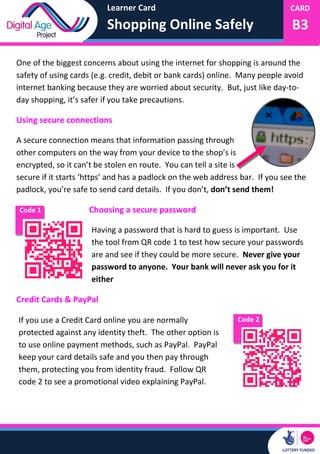 Learner Card
Shopping Online Safely
CARD
B3
One of the biggest concerns about using the internet for shopping is around the
safety of using cards (e.g. credit, debit or bank cards) online. Many people avoid
internet banking because they are worried about security. But, just like day-to-
day shopping, it’s safer if you take precautions.
Using secure connections
A secure connection means that information passing through
other computers on the way from your device to the shop’s is
encrypted, so it can’t be stolen en route. You can tell a site is
secure if it starts ‘https’ and has a padlock on the web address bar. If you see the
padlock, you’re safe to send card details. If you don’t, don’t send them!
Choosing a secure password
Having a password that is hard to guess is important. Use
the tool from QR code 1 to test how secure your passwords
are and see if they could be more secure. Never give your
password to anyone. Your bank will never ask you for it
either
Credit Cards & PayPal
Code 1
Code 2If you use a Credit Card online you are normally
protected against any identity theft. The other option is
to use online payment methods, such as PayPal. PayPal
keep your card details safe and you then pay through
them, protecting you from identity fraud. Follow QR
code 2 to see a promotional video explaining PayPal.
 