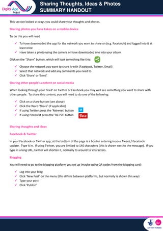 Sharing Thoughts, Ideas & Photos
SUMMARY HANDOUT
This section looked at ways you could share your thoughts and photos.
Sharing photos you have taken on a mobile device
To do this you will need
To have downloaded the app for the network
least once
Have taken a photo using the camera or have downloaded one into your album
Click on the “Share” button, which will look something like this:
Choose the network you want to share it wi
Select that network and add any comments you need to
Click ‘Share’ or ‘Send’
Sharing other people’s content on social media
When looking through your ‘feed’ on Twitter or Facebook you may well see something you
other people. To share this content, you will need to
Click on a share button (see above)
Click the Word ‘Share’ (if applicable)
If using Twitter press the ‘Retweet’
If using Pinterest press the ‘Re-
Sharing thoughts and ideas
Facebook & Twitter
In your Facebook or Twitter app, at the bottom of the page
update. Type it in. If using Twitter, you are limited to 140 characters (this is shown next to the mes
type in a long URL, twitter will shorten it, normally to around 17 characters.
Blogging
You will need to go to the blogging platform you s
Log into your blog
Click ‘New Post’ on the menu (this differs between platforms, but normally is shown this way
Type your post
Click ‘Publish’
Sharing Thoughts, Ideas & Photos
SUMMARY HANDOUT
ways you could share your thoughts and photos.
Sharing photos you have taken on a mobile device
To have downloaded the app for the network you want to share on (e.g. Facebook) and logged into it at
Have taken a photo using the camera or have downloaded one into your album
Click on the “Share” button, which will look something like this:
Choose the network you want to share it with (Facebook, Twitter, Email)
Select that network and add any comments you need to
Sharing other people’s content on social media
on Twitter or Facebook you may well see something you
ou will need to do one of the following:
Click on a share button (see above)
(if applicable)
ess the ‘Retweet’ button
-Pin’ button
app, at the bottom of the page is a box for entering in your Tweet / Facebook
you are limited to 140 characters (this is shown next to the mes
long URL, twitter will shorten it, normally to around 17 characters.
You will need to go to the blogging platform you set up (maybe using QR codes from
on the menu (this differs between platforms, but normally is shown this way
Sharing Thoughts, Ideas & Photos
you want to share on (e.g. Facebook) and logged into it at
Have taken a photo using the camera or have downloaded one into your album
on Twitter or Facebook you may well see something you want to share with
is a box for entering in your Tweet / Facebook
you are limited to 140 characters (this is shown next to the message). If you
the blogging card)
on the menu (this differs between platforms, but normally is shown this way)
 