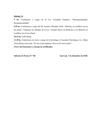 Sábado 11:
9 hs. Conferencia a cargo de la Lic. Fernanda Gasparro, “Monoparentalidad-
Homoparentalidad”
9.45 hs. Conferencia a cargo del Dr. Gustavo Miranda Folch, “Menores en conflicto con la
ley penal”. Propuesta de abordaje de la Lic. Yolanda Hoyos en Relación a los Menores en
Conflicto con la Ley Penal.
10.15 hs. Coffe Break.
11.30 hs. Conferencia de cierre a cargo de la Socióloga y Counselor Psicológica, Lic. María
Alicia Brusco de Lurati, “El otro como legítimo. Otro en mi convivencia”.
Cierre del Encuentro y entrega de certificados.



Informe de Prensa Nº 728                                 San Luis, 7 de diciembre de 2010.
 