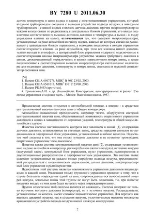 BY 7280 U 2011.06.30
2
датчик температуры в шине колеса и клапан с электромагнитным управлением, который
входным трубопроводом соединен с выходом устройства подвода воздуха, а выходным
трубопроводом - с шиной колеса и входом датчика давления, причем микроконтроллер на
каждом колесе связан по радиоканалу с центральным блоком управления, его входы под-
ключены соответственно к выходам датчиков давления и температуры, а выход - к входу
управления клапана на колесе, отличающаяся тем, что содержит микроконтроллеры,
установленные на раме автомобиля по числу мостов, каждый из которых связан по радио-
каналу с центральным блоком управления, а выходами подключен к входам управления
соответствующего клапана на раме автомобиля, при этом все клапаны имеют дополни-
тельно выходы в атмосферу, а центральный блок управления содержит: подключенные к
соответствующим входам микроконтроллера устройство задания требуемого давления в
шинах, двухпозиционный переключатель и кнопки переключения номера шины, а также
подключенные к соответствующим выходам микроконтроллера светодиодные индикато-
ры для индикации давления, температуры и номера шины, светодиод и звуковой сигнали-
затор состояния шин.
(56)
1. Патент США 6507276, МПК7
B 60C 23/02, 2003.
2. Патент США 6561017, МПК7
E 01C 23/00, 2003.
3. Патент РБ 5493 (прототип).
4. Гришкевич А.И. и др. Автомобили: Конструкция, конструирование и расчет. Си-
стемы управления и ходовая часть. - Минск: Вышэйшая школа, 1987.
Предлагаемая система относится к автомобильной технике, а именно - к средствам
централизованной накачки колесных шин от общего компрессора.
Автомобили повышенной проходимости, например тягачи, оборудуются системой
централизованной накачки шин, обеспечивающей возможность оперативного управления
давлением в шинах в зависимости от дорожных условий, температуры и общей массы ав-
томобиля с грузом.
Известна система дистанционного контроля над давлением в шинах [1], содержащая
датчики давления, установленные на ступицах колес, средства передачи сигналов по ра-
диоканалам и электронный блок управления, установленный в кабине водителя. Недоста-
ток этой системы в том, что она только измеряет давление и не позволяет производить
оперативное управление этим давлением.
Известна также система централизованной накачки шин [2], содержащая установлен-
ные на раме автомобиля компрессор, ресивер (баллон сжатого воздуха), источник вакуума
(вакуумный насос), центральный блок управления, пульт управления, радиоприемник и
двухпозиционные распределители с электромагнитным управлением. Эта система также
содержит установленные на каждом колесе устройство подвода воздуха, трехпозицион-
ный распределитель с пневматическим управлением, датчик давления, микропроцессор-
ный блок управления и радиопередатчик.
Недостатком этой системы является невозможность управления давлением индивиду-
ально в каждой шине. Реализация только группового управления приводит к тому, что в
случае большого повреждения одной из шин, сопровождающегося невосполнимой поте-
рей воздуха, остальные шины этой группы не могут быть подкачаны, т.к. при попытке
подкачки воздух из этих шин будет вытекать через поврежденную шину.
Другим недостатком этой системы является ее сложность. Система содержит не толь-
ко источник высокого давления (компрессор), но и источник вакуума. Распределители,
установленные на колесах, имеют сложное пневматическое управление. Для передачи как
высоких давлений воздуха, так и создания вакуума, уплотнительные манжеты множества
вращающихся устройств подвода воздуха имеют сложную конструкцию.
 