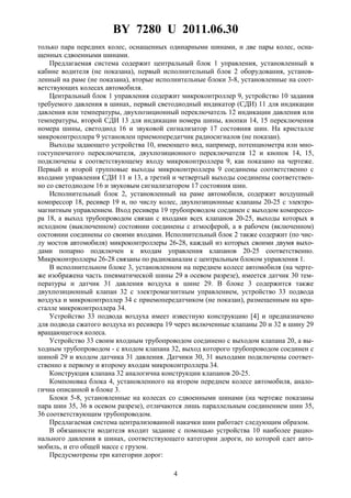 BY 7280 U 2011.06.30
4
только пара передних колес, оснащенных одинарными шинами, и две пары колес, осна-
щенных сдвоенными шинами.
Предлагаемая система содержит центральный блок 1 управления, установленный в
кабине водителя (не показана), первый исполнительный блок 2 оборудования, установ-
ленный на раме (не показана), вторые исполнительные блоки 3-8, установленные на соот-
ветствующих колесах автомобиля.
Центральный блок 1 управления содержит микроконтроллер 9, устройство 10 задания
требуемого давления в шинах, первый светодиодный индикатор (СДИ) 11 для индикации
давления или температуры, двухпозиционный переключатель 12 индикации давления или
температуры, второй СДИ 13 для индикации номера шины, кнопки 14, 15 переключения
номера шины, светодиод 16 и звуковой сигнализатор 17 состояния шин. На кристалле
микроконтроллера 9 установлен приемопередатчик радиосигналов (не показан).
Выходы задающего устройства 10, имеющего вид, например, потенциометра или мно-
гоступенчатого переключателя, двухпозиционного переключателя 12 и кнопок 14, 15,
подключены к соответствующему входу микроконтроллера 9, как показано на чертеже.
Первый и второй групповые выходы микроконтроллера 9 соединены соответственно с
входами управления СДИ 11 и 13, а третий и четвертый выходы соединены соответствен-
но со светодиодом 16 и звуковым сигнализатором 17 состояния шин.
Исполнительный блок 2, установленный на раме автомобиля, содержит воздушный
компрессор 18, ресивер 19 и, по числу колес, двухпозиционные клапаны 20-25 с электро-
магнитным управлением. Вход ресивера 19 трубопроводом соединен с выходом компрессо-
ра 18, а выход трубопроводом связан с входами всех клапанов 20-25, выходы которых в
исходном (выключенном) состоянии соединены с атмосферой, а в рабочем (включенном)
состоянии соединены со своими входами. Исполнительный блок 2 также содержит (по чис-
лу мостов автомобиля) микроконтроллеры 26-28, каждый из которых своими двумя выхо-
дами попарно подключен к входам управления клапанов 20-25 соответственно.
Микроконтроллеры 26-28 связаны по радиоканалам с центральным блоком управления 1.
В исполнительном блоке 3, установленном на переднем колесе автомобиля (на черте-
же изображена часть пневматической шины 29 в осевом разрезе), имеется датчик 30 тем-
пературы и датчик 31 давления воздуха в шине 29. В блоке 3 содержится также
двухпозиционный клапан 32 с электромагнитным управлением, устройство 33 подвода
воздуха и микроконтроллер 34 с приемопередатчиком (не показан), размещенным на кри-
сталле микроконтроллера 34.
Устройство 33 подвода воздуха имеет известную конструкцию [4] и предназначено
для подвода сжатого воздуха из ресивера 19 через включенные клапаны 20 и 32 в шину 29
вращающегося колеса.
Устройство 33 своим входным трубопроводом соединено с выходом клапана 20, а вы-
ходным трубопроводом - с входом клапана 32, выход которого трубопроводом соединен с
шиной 29 и входом датчика 31 давления. Датчики 30, 31 выходами подключены соответ-
ственно к первому и второму входам микроконтроллера 34.
Конструкция клапана 32 аналогична конструкции клапанов 20-25.
Компоновка блока 4, установленного на втором переднем колесе автомобиля, анало-
гична описанной в блоке 3.
Блоки 5-8, установленные на колесах со сдвоенными шинами (на чертеже показаны
пара шин 35, 36 в осевом разрезе), отличаются лишь параллельным соединением шин 35,
36 соответствующим трубопроводом.
Предлагаемая система централизованной накачки шин работает следующим образом.
В обязанности водителя входит задание с помощью устройства 10 наиболее рацио-
нального давления в шинах, соответствующего категории дороги, по которой едет авто-
мобиль, и его общей массе с грузом.
Предусмотрены три категории дорог:
 