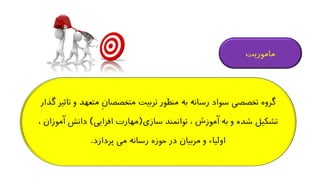 ‫متع‬ ِ‫ن‬‫متخصصا‬ ‫تربیت‬ ‫منظور‬ ‫به‬ ‫رسانه‬ ‫سواد‬ ‫تخصصی‬ ‫گروه‬‫گذار‬ ‫تاثیر‬ ‫و‬ ‫هد‬
‫سازی‬ ‫توانمند‬ ، ‫آموزش‬ ‫به‬ ‫و‬ ‫شده‬ ‫تشکیل‬(‫افزایی‬ ‫مهارت‬)‫آ‬ ‫دانش‬، ‫موزان‬
‫پردازد‬ ‫می‬ ‫رسانه‬ ‫حوزه‬ ‫در‬ ‫مربیان‬ ‫و‬ ‫اولیاء‬.
‫ماموریت‬
 