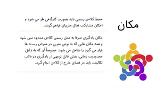 ‫مکان‬
‫ش‬ ‫طراحی‬ ‫کارگاهی‬ ‫بصورت‬ ‫باید‬ ‫رسمی‬ ‫کالس‬ ‫محیط‬‫و‬ ‫ود‬
‫گردد‬ ‫فراهم‬ ‫متربیان‬ ‫فعال‬ ‫مشارکت‬ ‫امکان‬.
‫ن‬ ‫محدود‬ ‫کالس‬ ‫رسمی‬ ‫محل‬ ‫به‬ ‫صرفا‬ ‫یادگیری‬ ‫مکان‬‫شود‬ ‫می‬
‫رسانه‬ ‫معرض‬ ‫در‬ ‫متربی‬ ‫نوعی‬ ‫به‬ ‫که‬ ‫هایی‬ ‫مکان‬ ‫همه‬ ‫و‬‫ها‬
‫شود‬ ‫می‬ ‫شامل‬ ‫را‬ ‫گیرد‬ ‫می‬ ‫قرار‬.‫دل‬ ‫به‬ ‫که‬ ‫آن‬ ً‫ا‬‫خصوص‬‫یل‬
‫ق‬ ‫در‬ ‫یادگیری‬ ‫از‬ ‫توجهی‬ ‫قابل‬ ‫بخش‬ ،‫زمانی‬ ‫محدودیت‬‫الب‬
‫گیرد‬ ‫انجام‬ ‫کالس‬ ‫از‬ ‫خارج‬ ‫فضای‬ ‫در‬ ‫باید‬ ،‫تکالیف‬.
 