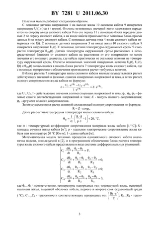 BY 7281 U 2011.06.30
3
Полезная модель работает следующим образом.
С помощью датчика напряжения 1 на выходе жилы 10 силового кабеля 9 измеряется
напряжение U2(t) (где t - время). Отсчеты мгновенных значений этого напряжения переда-
ются на сторону входа силового кабеля 9 по его экрану 11 с помощью блока передачи дан-
ных 2 по экрану силового кабеля, а на входе кабеля принимаются с помощью блока приема
данных 6 по экрану силового кабеля. С помощью датчика тока 4 жилы силового кабеля из-
меряется ток I(t). С помощью датчика напряжения 3 на входе жилы 10 силового кабеля 9
измеряется напряжение U1(t). С помощью датчика температуры окружающей среды 5 изме-
ряется температура θокр(t). Датчик температуры окружающей среды расположен в непо-
средственной близости от силового кабеля на расстоянии от его поверхности не менее
значения его внешнего диаметра, где кабель практически не оказывает влияния на темпера-
туру окружающей среды. Отсчеты мгновенных значений измеренных величин U2(t), U1(t),
I(t) и θокр(t) записываются в память блока расчета 7 температуры жилы силового кабеля, где
с помощью программного обеспечения производится расчет требуемых величин.
В блоке расчета 7 температуры жилы силового кабеля вначале осуществляется расчет
действующих значений и фазовых сдвигов измеренных напряжений и тока, а затем расчет
полного сопротивления жилы кабеля по формуле:
,eZ
eI
eUeU
z z
1
21
j
j
j
2
j
1 ϕ⋅
ϕ⋅
ϕ⋅ϕ⋅
⋅=
⋅
⋅−⋅
=ɺ
где U1, U2, I - действующие значения соответствующих напряжений и тока; ϕ1, ϕ2, ϕ1 - фа-
зовые сдвиги соответствующих напряжений и тока; Z - модуль полного сопротивления;
ϕz - аргумент полного сопротивления.
Затем осуществляется расчет активной составляющей полного сопротивления по формуле:
R = Z ⋅ cosϕz.
Далее рассчитывается средняя температура жилы силового кабеля:
,C,201
lp
SR1
ж +





−
⋅
⋅
⋅
α
=θ
где α - температурный коэффициент сопротивления материала жилы кабеля [1/ °С]; S -
площадь сечения жилы кабеля [м2
]; p - удельное электрическое сопротивление жилы ка-
беля при температуре 20 °С [Ом⋅м]; l - длина кабеля [м].
Математическая модель тепловых процессов одножильного силового кабеля анало-
гична модели, используемой в [2], и в программном обеспечении блока расчета темпера-
туры жилы силового кабеля представлена в виде системы дифференциальных уравнений:













=
θ−θ
+
θ−θ
+
θ
⋅
=
θ−θ
+
θ−θ
+
θ
⋅
=
θ−θ
+
θ−θ
+
θ
⋅
=
θ−θ
+
θ
⋅
,0
RRdt
d
C
;0
RRdt
d
C
;0
RRdt
d
C
;P
Rdt
d
C
4
54
3
344
4
3
43
2
233
3
2
32
1
122
2
1
211
1
где θ1…θ5 - соответственно, температуры однородных тел: токоведущей жилы, основной
изоляции жилы, защитной оболочки кабеля, первого и второго слоя окружающей среды
( °С); С1…С4 - теплоемкости соответствующих однородных тел 




 ⋅
C
сВт
; Rl…R4 - тепло-
 