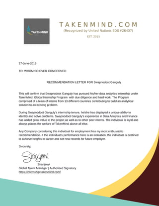 T A K E N M I N D . C O M
(Recognized by United Nations SDG#26437)
EST. 2015
27-June-2019
TO: WHOM SO EVER CONCERNED
RECOMMENDATION LETTER FOR Swapnodoot Ganguly
This will confirm that Swapnodoot Ganguly has pursued his/her data analytics internship under
TakenMind Global Internship Program with due diligence and hard work. The Program
comprised of a team of interns from 13 different countries contributing to build an analytical
solution to an existing problem.
During Swapnodoot Ganguly’s internship tenure, he/she has displayed a unique ability to
identify and solve problems. Swapnodoot Ganguly’s experience in Data Analytics and Finance
has added great value to the project as well as to other peer interns. The individual is loyal and
always places the welfare of TakenMind above all else.
Any Company considering this individual for employment has my most enthusiastic
recommendation. If the individual’s performance here is an indication, the individual is destined
to achieve heights in career and set new records for future employer.
Sincerely,
Siranjeevi
Global Talent Manager | Authorized Signatory
https://internship.takenmind.com/
 