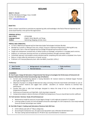 RESUME
ROHIT P. POLAS
92/749, MIG Maharshi Nagar, Pune- 411009
Contact: +91‐8087491208
Email: rohit.polas@gmail.com
OBJECTIVE:
Given a chance I would like to contribute my engineering skills and knowledge in the field of Thermal Engineering and
prove myself worthy in the uplift of the organization.
PERSONAL DETAILS:
Date of Birth : 07/10/1990
Languages Known : English, Hindi, Marathi,and Telugu
Hobbies : Swimming, Shopping, to listen music
PROFILE AND STRENGTHS:
 B. Tech in Mechanical Engineering from Veermata Jijabai Technological Institute, Mumbai
 Worked for 9 months in Welspun Corp Ltd. at Anjar, Gujarat in Operation Department in Rolling Mill area
 Completed M. Tech in Thermal Engineering from College of Engineering Pune with 8.5 CGPA
 Target and achievement oriented with an ability to take up challenges and perform in changing work environs.
 Emphasis on continuous learning and Focus on achieving excellence through consistent efforts
 Committed approach and problem‐solving attitude towards completing the tasks within a stipulated time‐frame
 Believes in team effort & contribution to overall success
 Proficient in PC Analysis/Geometry tools skills like ANSYS, AutoCAD, CATIA, C
Proficiency:
 Heat Transfer  Refrigeration & Air Conditioning  Turbo machinery
 Fluid Sciences    Thermal Sciences  CFD
ACADEMICS:
M. Tech Project: Design & Fabrication of Experimental Test Setup to Investigate the Performance of Volumetric Air
Receiver Material Used In Solar Concentrating Type of Collectors
 Current solar Concentrating collector is having Volumetric Air receiver material as Oxidized Copper Filament
which gets disintegrated at 500
0
C
 Objective of project is to design & fabricate test setup consisting of Ceramic band heater with blower to suck air
through receiver material and suggest best suitable volumetric air receiver materials to estimate heat
performance
 Counter flow tube in tube heat exchanger designed to reduce the temp of hot air for safety operating
temperature of blower
 Performance of materials such Steel Balls , Al2O3 have been compared
 Comparative analysis is done on the basis of Outlet fluid temperature, Pressure drop & Heat transfer coefficient
M. Tech Semister I Seminar: Study of Scroll Compressor
 Mathematical model for pressure rise per degree change in crank angle was prepared in C program
 Limiting number of orbits of scroll calculated to know the advantages of scroll compressor a case study made by
Emerson Climate Technologies was studied
M. Tech Mini Project I: Cooling Load Estimation of Seminar Hall, COE Pune
 CLTD method used with 21
st
May as design day
 Accounting for Conduction Loss, Occupant Load, Equipment Load, Infiltration & Ventilation load
 The total cooling load estimated was 8.1 TR which was recommended for Installation
 