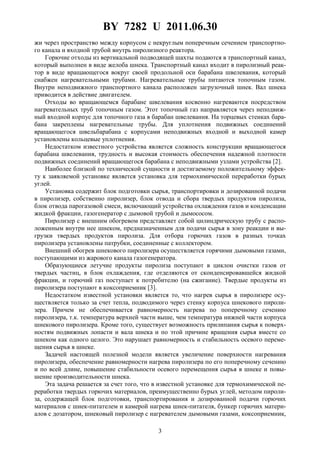 BY 7282 U 2011.06.30
3
жи через пространство между корпусом с некруглым поперечным сечением транспортно-
го канала и входной трубой внутрь пиролизного реактора.
Горючие отходы из вертикальной подводящей шахты подаются в транспортный канал,
который выполнен в виде желоба шнека. Транспортный канал входит в пиролизный реак-
тор в виде вращающегося вокруг своей продольной оси барабана швелевания, который
снабжен нагревательными трубами. Нагревательные трубы питаются топочным газом.
Внутри неподвижного транспортного канала расположен загрузочный шнек. Вал шнека
приводится в действие двигателем.
Отходы во вращающемся барабане швелевания косвенно нагреваются посредством
нагревательных труб топочным газом. Этот топочный газ направляется через неподвиж-
ный входной корпус для топочного газа в барабан швелевания. На торцевых стенках бара-
бана закреплены нагревательные трубы. Для уплотнения подвижных соединений
вращающегося швельбарабана с корпусами неподвижных входной и выходной камер
установлены кольцевые уплотнения.
Недостатком известного устройства является сложность конструкции вращающегося
барабана швелевания, трудность и высокая стоимость обеспечения надежной плотности
подвижных соединений вращающегося барабана с неподвижными узлами устройства [2].
Наиболее близкой по технической сущности и достигаемому положительному эффек-
ту к заявляемой установке является установка для термохимической переработки бурых
углей.
Установка содержит блок подготовки сырья, транспортировки и дозированной подачи
в пиролизер, собственно пиролизер, блок отвода и сбора твердых продуктов пиролиза,
блок отвода парогазовой смеси, включающий устройства охлаждения газов и конденсации
жидкой фракции, газогенератор с дымовой трубой и дымососом.
Пиролизер с внешним обогревом представляет собой цилиндрическую трубу с распо-
ложенным внутри нее шнеком, предназначенным для подачи сырья в зону реакции и вы-
грузки твердых продуктов пиролиза. Для отбора горючих газов в разных точках
пиролизера установлены патрубки, соединенные с коллектором.
Внешний обогрев шнекового пиролизера осуществляется горячими дымовыми газами,
поступающими из жарового канала газогенератора.
Образующиеся летучие продукты пиролиза поступают в циклон очистки газов от
твердых частиц, в блок охлаждения, где отделяются от сконденсировавшейся жидкой
фракции, и горючий газ поступает к потребителю (на сжигание). Твердые продукты из
пиролизера поступают в коксоприемник [3].
Недостатком известной установки является то, что нагрев сырья в пиролизере осу-
ществляется только за счет тепла, подводимого через стенку корпуса шнекового пироли-
зера. Причем не обеспечивается равномерность нагрева по поперечному сечению
пиролизера, т.к. температура верхней части выше, чем температура нижней части корпуса
шнекового пиролизера. Кроме того, существует возможность прилипания сырья к поверх-
ностям подвижных лопасти и вала шнека и по этой причине вращения сырья вместе со
шнеком как одного целого. Это нарушает равномерность и стабильность осевого переме-
щения сырья в шнеке.
Задачей настоящей полезной модели является увеличение поверхности нагревания
пиролизера, обеспечение равномерности нагрева пиролизера по его поперечному сечению
и по всей длине, повышение стабильности осевого перемещения сырья в шнеке и повы-
шение производительности шнека.
Эта задача решается за счет того, что в известной установке для термохимической пе-
реработки твердых горючих материалов, преимущественно бурых углей, методом пироли-
за, содержащей блок подготовки, транспортирования и дозированной подачи горючих
материалов с шнек-питателем и камерой нагрева шнек-питателя, бункер горючих матери-
алов с дозатором, шнековый пиролизер с нагревателем дымовыми газами, коксоприемник,
 