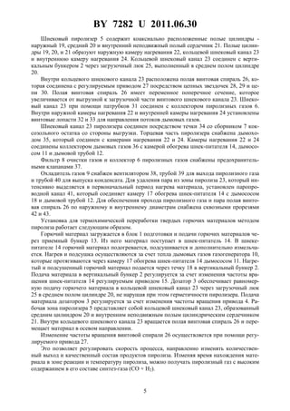 BY 7282 U 2011.06.30
5
Шнековый пиролизер 5 содержит коаксиально расположенные полые цилиндры -
наружный 19, средний 20 и внутренний неподвижный полый сердечник 21. Полые цилин-
дры 19, 20, и 21 образуют наружную камеру нагревания 22, кольцевой шнековый канал 23
и внутреннюю камеру нагревания 24. Кольцевой шнековый канал 23 соединен с верти-
кальным бункером 2 через загрузочный люк 25, выполненный в среднем полом цилиндре
20.
Внутри кольцевого шнекового канала 23 расположена полая винтовая спираль 26, ко-
торая соединена с регулируемым приводом 27 посредством цепных звездочек 28, 29 и це-
пи 30. Полая винтовая спираль 26 имеет переменное поперечное сечение, которое
увеличивается от выгрузной к загрузочной части винтового шнекового канала 23. Шнеко-
вый канал 23 при помощи патрубков 31 соединен с коллектором пиролизных газов 6.
Внутри наружной камеры нагревания 22 и внутренней камеры нагревания 24 установлены
винтовые лопасти 32 и 33 для направления потоков дымовых газов.
Шнековый канал 23 пиролизера соединен посредством течки 34 со сборником 7 кок-
созольного остатка со стороны выгрузки. Торцевая часть пиролизера снабжена дымохо-
дом 35, который соединен с камерами нагревания 22 и 24. Камеры нагревания 22 и 24
соединены коллектором дымовых газов 36 с камерой обогрева шнек-питателя 14, дымосо-
сом 11 и дымовой трубой 12.
Фильтр 8 очистки газов и коллектор 6 пиролизных газов снабжены предохранитель-
ными клапанами 37.
Охладитель газов 9 снабжен вентилятором 38, трубой 39 для выхода пиролизного газа
и трубой 40 для выпуска конденсата. Для удаления пара из зоны пиролиза 23, который ин-
тенсивно выделяется в первоначальный период нагрева материала, установлен паропро-
водной канал 41, который соединяет камеру 17 обогрева шнек-питателя 14 с дымососом
18 и дымовой трубой 12. Для обеспечения прохода пиролизного газа и пара полая винто-
вая спираль 26 по наружному и внутреннему диаметрам снабжена сквозными прорезями
42 и 43.
Установка для термохимической переработки твердых горючих материалов методом
пиролиза работает следующим образом.
Горючий материал загружается в блок 1 подготовки и подачи горючих материалов че-
рез приемный бункер 13. Из него материал поступает в шнек-питатель 14. В шнеке-
питателе 14 горючий материал подогревается, подсушивается и дополнительно измельча-
ется. Нагрев и подсушка осуществляются за счет тепла дымовых газов газогенератора 10,
которые протягиваются через камеру 17 обогрева шнек-питателя 14 дымососом 11. Нагре-
тый и подсушенный горючий материал подается через течку 18 в вертикальный бункер 2.
Подача материала в вертикальный бункер 2 регулируется за счет изменения частоты вра-
щения шнек-питателя 14 регулируемым приводом 15. Дозатор 3 обеспечивает равномер-
ную подачу горючего материала в кольцевой шнековый канал 23 через загрузочный люк
25 в среднем полом цилиндре 20, не нарушая при этом герметичности пиролизера. Подача
материала дозатором 3 регулируется за счет изменения частоты вращения привода 4. Ра-
бочая зона пиролизера 5 представляет собой кольцевой шнековый канал 23, образованный
средним цилиндром 20 и внутренним неподвижным полым цилиндрическим сердечником
21. Внутри кольцевого шнекового канала 23 вращается полая винтовая спираль 26 и пере-
мещает материал в осевом направлении.
Изменение частоты вращения винтовой спирали 26 осуществляется при помощи регу-
лируемого привода 27.
Это позволяет регулировать скорость процесса, направленно изменять количествен-
ный выход и качественный состав продуктов пиролиза. Изменяя время нахождения мате-
риала в зоне реакции и температуру пиролиза, можно получать пиролизный газ с высоким
содержанием в его составе синтез-газа (CO + H2).
 