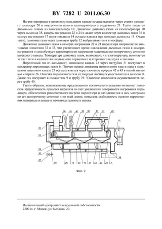 BY 7282 U 2011.06.30
6
Нагрев материала в шнековом кольцевом канале осуществляется через стенки средне-
го цилиндра 20 и внутреннего полого цилиндрического сердечника 21. Тепло подается
дымовыми газами из газогенератора 10. Движение дымовых газов из газогенератора 10
через дымоход 35, камеры нагревания 22 и 24 и далее через коллектор дымовых газов 36 и
камеру нагревания 17 шнек-питателя 14 осуществляется при помощи дымососа 11. Отдав
тепло, дымовые газы через дымовую трубу 12 выбрасываются в атмосферу.
Движение дымовых газов в камерах нагревания 22 и 24 пиролизера направляется вин-
товыми лопастями 32 и 33, что увеличивает время нахождения дымовых газов в камерах
нагревания и способствует равномерности нагревания материала по поперечному сечению
шнекового канала. Температура дымовых газов, выходящих из газогенератора, изменяется
за счет тяги и количества подаваемого первичного и вторичного воздуха и топлива.
Пиролизный газ из кольцевого шнекового канала 23 через патрубки 31 поступает в
коллектор пиролизных газов 6. Причем осевое движение пиролизного газа и пара в коль-
цевом шнековом канале 23 осуществляется через сквозные прорези 42 и 43 в полой винто-
вой спирали 26. Очистка пиролизного газа от твердых частиц осуществляется в циклоне 8.
Далее газ поступает в охладитель 9 и трубу 39. Удаление конденсата осуществляется че-
рез трубу 40.
Таким образом, использование предлагаемого технического решения позволяет повы-
сить эффективность процесса пиролиза за счет увеличения поверхности нагревания пиро-
лизера, обеспечения равномерности нагрева пиролизера и находящегося в нем материала
по его поперечному сечению и по всей длине, повысить стабильность осевого перемеще-
ния материала в шнеке и производительность шнека.
Фиг. 2
Национальный центр интеллектуальной собственности.
220034, г. Минск, ул. Козлова, 20.
 