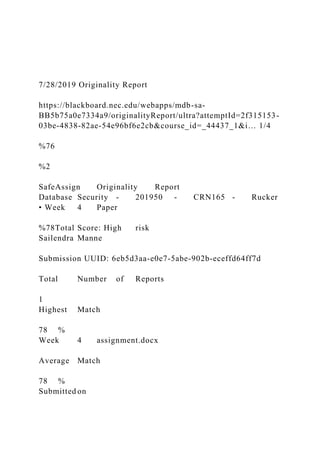 7/28/2019 Originality Report
https://blackboard.nec.edu/webapps/mdb-sa-
BB5b75a0e7334a9/originalityReport/ultra?attemptId=2f315153-
03be-4838-82ae-54e96bf6e2cb&course_id=_44437_1&i… 1/4
%76
%2
SafeAssign Originality Report
Database Security - 201950 - CRN165 - Rucker
• Week 4 Paper
%78Total Score: High risk
Sailendra Manne
Submission UUID: 6eb5d3aa-e0e7-5abe-902b-eceffd64ff7d
Total Number of Reports
1
Highest Match
78 %
Week 4 assignment.docx
Average Match
78 %
Submitted on
 