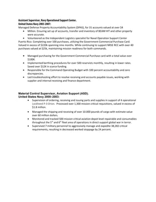 Assistant Supervisor, Navy Operational Support Center.
United States Navy 2003-2007:
Managed Defense Property Accountability System (DPAS), for 31 accounts valued at over $4
• Million. Ensuring set up of accounts, transfer and inventory of BEAM HIT and other property
were accurate.
• Volunteered as the Independent Logistics specialist for Naval Operation Support Center
Puerto Rico. Completing over 100 purchases, utilizing the Government Commercial Purchase Card.
Valued in excess of $220k spanning nine months. While continuing to support NRSE RCC with over 40
purchases valued at $25k, maintaining mission readiness for both commands.
• Managed purchasing for the Government Commercial Purchase card with a total value over
$100K.
• Implemented berthing procedures for over 500 reservists monthly, resulting in lower rates.
Saved over $12K in scarce funding.
• Responsible for the Command Operating Budget with 100 percent accountability and zero
discrepancies.
• Led troubleshooting effort to resolve receiving and accounts payable issues, working with
supplier and internal receiving and finance department.
Material Control Supervisor, Aviation Support (ASD).
United States Navy 2000–2003:
• Supervision of ordering, receiving and issuing parts and supplies in support of 4 operational
Lockheed P-3 Orion. Processed over 1,300 mission critical requisitions, valued in excess of
$1.8 million.
• Managed the shipping and receiving of over 10.000 pounds of cargo with estimate value
over 60 million dollars.
• Monitored and tracked 500 mission critical aviation depot level repairable and consumables
throughout the 5th
and 6th
fleet area of operations in direct support global war in terror.
• Supervised 7 military personnel to aggressively manage and expedite 38,282 critical
requirements, resulting in decreased worked stoppage by 24 percent.
 