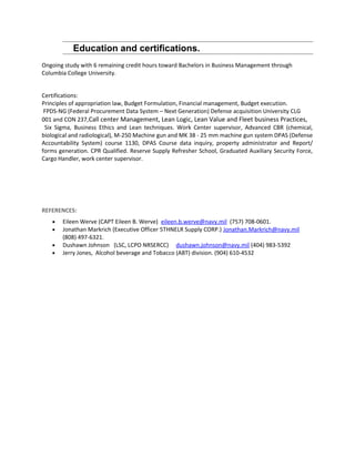 Education and certifications.
Ongoing study with 6 remaining credit hours toward Bachelors in Business Management through
Columbia College University.
Certifications:
Principles of appropriation law, Budget Formulation, Financial management, Budget execution.
FPDS-NG (Federal Procurement Data System – Next Generation) Defense acquisition University CLG
001 and CON 237,Call center Management, Lean Logic, Lean Value and Fleet business Practices,
Six Sigma, Business Ethics and Lean techniques. Work Center supervisor, Advanced CBR (chemical,
biological and radiological), M-250 Machine gun and MK 38 - 25 mm machine gun system DPAS (Defense
Accountability System) course 1130, DPAS Course data inquiry, property administrator and Report/
forms generation. CPR Qualified. Reserve Supply Refresher School, Graduated Auxiliary Security Force,
Cargo Handler, work center supervisor.
REFERENCES:
• Eileen Werve (CAPT Eileen B. Werve) eileen.b.werve@navy.mil (757) 708-0601.
• Jonathan Markrich (Executive Officer 5THNELR Supply CORP.) Jonathan.Markrich@navy.mil
(808) 497-6321.
• Dushawn Johnson (LSC, LCPO NRSERCC) dushawn.johnson@navy.mil (404) 983-5392
• Jerry Jones, Alcohol beverage and Tobacco (ABT) division. (904) 610-4532
 