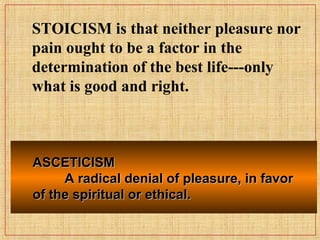 ASCETICISMASCETICISM
A radical denial of pleasure, in favorA radical denial of pleasure, in favor
of the spiritual or ethical.of the spiritual or ethical.
STOICISM is that neither pleasure nor
pain ought to be a factor in the
determination of the best life---only
what is good and right.
 