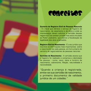 Conceitos
Cartório de Registro Civil de Pessoas Naturais
– É o local que oferece o serviço de registro de
nascimento, de casamento e de óbito e onde os
interessados devem solicitar a certidão desses
registros É de caráter privado mas está vinculado
ao Poder Judiciário, que exerce a fiscalização da
legalidade dos atos praticados.

Registro Civil de Nascimento - É o ato jurídico que
inscreve as informações mais importantes sobre
o nascimento de cada pessoa, em livro próprio do
cartório de registradores de pessoas naturais.

Certidão de Nascimento - A certidão atesta que
o registro foi realizado e comprova a identidade
da pessoa - nome, sexo, data e horário de
nascimento, sobrenome, filiação, naturalidade e
nacionalidade.

“Quando a criança é registrada,
emite-se sua certidão de nascimento,
o primeiro documento de validade
jurídica de um cidadão.”
 