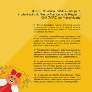 II  Estrutura institucional para
implantação do Posto Avançado de Registro
                Civil (PARC) na Maternidade

          6°- O Posto Avançado de Registro Civil deverá funcionar
          rotineiramente durante todos os dias da semana,
          principalmente no horário previsto para as altas
          hospitalares das mães;

          °- O hospital ou maternidade deve estabelecer como
          rotina o monitoramento e o controle, por meio de
          sistema de informação ou de outro meio apropriado,
          do número de nascidos vivos e do número de registros
          efetuados no posto avançado;

          8º - O hospital/maternidade deverá dispor de computador (se
          possível com acesso à Internet) e de espaço específico seguro
          para guardar o material (livros de registro civil, certidões) de
          acordo com a disponibilidade de cada unidade hospitalar;

          9°- As equipes dos hospitais/serviços de saúde deverão
          esclarecer, que os partos ocorridos em ambiente hospitalar
          dispensam testemunhas e que não serão cobrados taxas
          e emolumentos (outras despesas) pelo registro civil de
          nascimento, bem como pela primeira certidão;

          10° - É importante que o hospital disponibilize livros e relação
          com sugestões de nomes e seus respectivos significados, com a
          finalidade de orientar a família e evitar o registro de criança com
          nome que possa submeter a mesma a constrangimentos.
 