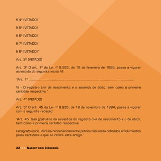 § 4º (VETADO)

§ 5º (VETADO)

§ 6º (VETADO)

§ º (VETADO)

§ 8º (VETADO)”

Art. 2º (VETADO)

Art. 3º O art. 1º da Lei nº 9.265, de 12 de fevereiro de 1996, passa a vigorar
acrescido do seguinte inciso VI:

“Art. 1º ....................................................................................................

VI - O registro civil de nascimento e o assento de óbito, bem como a primeira
certidão respectiva.”

Art. 4º (VETADO)

Art. 5º O art. 45 da Lei nº 8.935, de 18 de novembro de 1994, passa a vigorar
com a seguinte redação:

“Art. 45. São gratuitos os assentos do registro civil de nascimento e o de óbito,
bem como a primeira certidão respectiva.

Parágrafo único. Para os reconhecidamente pobres não serão cobrados emolumentos
pelas certidões a que se refere este artigo.”



22  Nascer com Cidadania
 