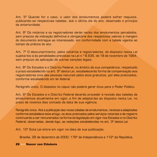 Art. 5º Quando for o caso, o valor dos emolumentos poderá sofrer reajuste,
publicando-se respectivas tabelas, até o último dia do ano, observado o princípio
da anterioridade.

Art. 6º Os notários e os registradores darão recibo dos emolumentos percebidos,
sem prejuízo da indicação definitiva e obrigatória dos respectivos valores à margem
do documento entregue ao interessado, em conformidade com a tabela vigente ao
tempo da prática do ato.

Art. º O descumprimento, pelos notários e registradores, do disposto nesta Lei
sujeitá-los-á às penalidades previstas na Lei n.º 8.935, de 18 de novembro de 1994,
sem prejuízo da aplicação de outras sanções legais.

Art. 8º Os Estados e o Distrito Federal, no âmbito de sua competência, respeitado
o prazo estabelecido no art. 9º desta Lei, estabelecerão forma de compensação aos
registradores civis das pessoas naturais pelos atos gratuitos, por eles praticados,
conforme estabelecido em lei federal.

Parágrafo único. O disposto no caput não poderá gerar ônus para o Poder Público.

Art. 9º Os Estados e o Distrito Federal deverão proceder à revisão das tabelas de
emolumentos atualmente em vigor, a fim de adaptá-las ao disposto nesta Lei, no
prazo de noventa dias contado da data de sua vigência.

Parágrafo único. Até a publicação das novas tabelas de emolumentos, revistas e adaptadas
conforme estabelece este artigo, os atos praticados pelos serviços notariais e de registro
continuarão a ser remunerados na forma da legislação em vigor nos Estados e no Distrito
Federal, observadas, desde logo, as vedações estabelecidas no art. 3º desta Lei.

Art. 10º Esta Lei entra em vigor na data de sua publicação.

  Brasília, 29 de dezembro de 2000; 19º da Independência e 112º da República.

26  Nascer com Cidadania
 