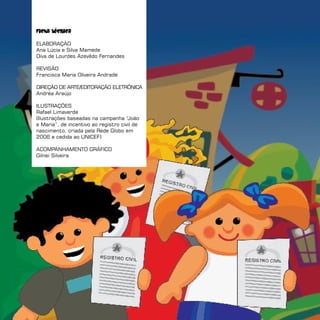 Ficha técnica

ELABORAÇÃO
Ana Lúcia e Silva Mamede
Diva de Lourdes Azevêdo Fernandes

REVISÃO
Francisca Maria Oliveira Andrade

DIREÇÃO DE ARTE/EDITORAÇÃO ELETRôNICA
Andréa Araújo

ILUSTRAÇÕES
Rafael Limaverde
(Ilustrações baseadas na campanha “   João
e Maria”, de incentivo ao registro civil de
nascimento, criada pela Rede Globo em
2006 e cedida ao UNICEF)

ACOMPANHAMENTO GRÁFICO
Gilnei Silveira
 