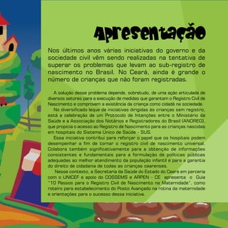 Apresentação
Nos últimos anos várias iniciativas do governo e da
sociedade civil vêm sendo realizadas na tentativa de
superar os problemas que levam ao sub-registro de
nascimento no Brasil. No Ceará, ainda é grande o
número de crianças que não foram registradas.

   A solução desse problema depende, sobretudo, de uma ação articulada de
diversos setores para a execução de medidas que garantam o Registro Civil de
Nascimento e comprovem a existência da criança como cidadã na sociedade.
   No diversificado leque de iniciativas dirigidas às crianças sem registro,
está a celebração de um Protocolo de Intenções entre o Ministério da
Saúde e a Associação dos Notários e Registradores do Brasil (ANOREG),
que propicia o acesso ao Registro de Nascimento para as crianças nascidas
em hospitais do Sistema Único de Saúde - SUS.
   Essa iniciativa contribui para reforçar o papel que os hospitais podem
desempenhar a fim de tornar o registro civil de nascimento universal.
Colabora também significativamente para a obtenção de informações
consistentes e fundamentais para a formulação de políticas públicas
adequadas ao melhor atendimento da população infantil e para a garantia
do direito de cidadania de todas as crianças cearenses.
    Nesse contexto, a Secretaria da Saúde do Estado do Ceará em parceria
com o UNICEF e apoio do COSSEMS e ARPEN - CE apresenta o Guia
“10 Passos para o Registro Civil de Nascimento na Maternidade”, como
roteiro para estabelecimento do Posto Avançado na rotina da maternidade
e orientações para o sucesso dessa iniciativa.
 