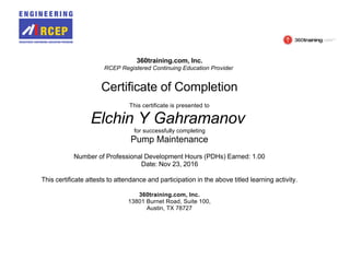 360training.com, Inc.
RCEP Registered Continuing Education Provider
Certificate of Completion
This certificate is presented to
Elchin Y Gahramanov
for successfully completing
Pump Maintenance
Number of Professional Development Hours (PDHs) Earned: 1.00
Date: Nov 23, 2016
This certificate attests to attendance and participation in the above titled learning activity.
360training.com, Inc.
13801 Burnet Road, Suite 100,
Austin, TX 78727
 
