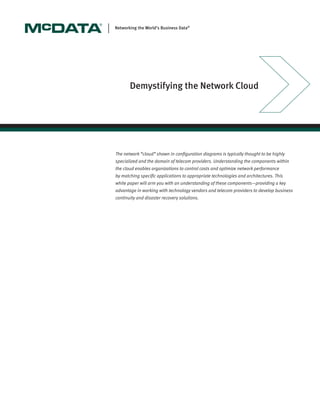 The network “cloud” shown in conﬁguration diagrams is typically thought to be highly
specialized and the domain of telecom providers. Understanding the components within
the cloud enables organizations to control costs and optimize network performance
by matching speciﬁc applications to appropriate technologies and architectures. This
white paper will arm you with an understanding of these components—providing a key
advantage in working with technology vendors and telecom providers to develop business
continuity and disaster recovery solutions.
Networking the World’s Business Data®
Demystifying the Network Cloud
 