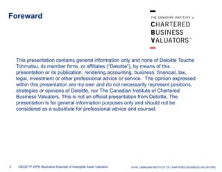 Foreward

This presentation contains general information only and none of Deloitte Touche
Tohmatsu, its member firms, or affiliates (“Deloitte”), by means of this
presentation or its publication, rendering accounting, business, financial, tax,
legal, investment or other professional advice or service. The opinion expressed
within this presentation are my own and do not necessarily represent positions,
strategies or opinions of Deloitte, nor The Canadian Institute of Chartered
Business Valuators. This is not an official presentation from Deloitte. The
presentation is for general information purposes only and should not be
considered as a substitute for professional advice and counsel.

2

OECD TP WP6: Illustrative Example of Intangible Asset Valuation

© Deloitte & Touche LLP and affiliated entities.
©THE CANADIAN INSTITUTE OF CHARTERED BUSINESS VALUATORS

 