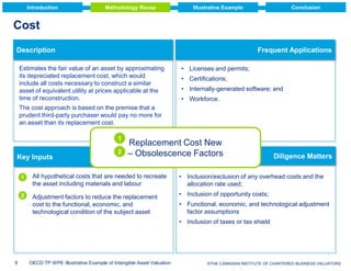 Introduction

Methodology Recap

Conclusion

Illustrative Example

Cost
Description

Frequent Applications

Estimates the fair value of an asset by approximating
its depreciated replacement cost, which would
include all costs necessary to construct a similar
asset of equivalent utility at prices applicable at the
time of reconstruction.

• Licenses and permits;
• Certifications;
• Internally-generated software; and
• Workforce.

The cost approach is based on the premise that a
prudent third-party purchaser would pay no more for
an asset than its replacement cost.
1

Key Inputs

2

Replacement Cost New
– Obsolescence Factors

1

All hypothetical costs that are needed to recreate
the asset including materials and labour

2

Adjustment factors to reduce the replacement
cost to the functional, economic, and
technological condition of the subject asset

Diligence Matters

• Inclusion/exclusion of any overhead costs and the
allocation rate used;
• Inclusion of opportunity costs;
• Functional, economic, and technological adjustment
factor assumptions
• Inclusion of taxes or tax shield

9

OECD TP WP6: Illustrative Example of Intangible Asset Valuation

© Deloitte & Touche LLP and affiliated entities.
©THE CANADIAN INSTITUTE OF CHARTERED BUSINESS VALUATORS

 