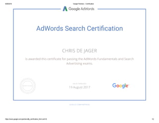 9/29/2016 Google Partners ­ Certification
https://www.google.com/partners/#p_certification_html;cert=8 1/2
AdWords Search Certi葨吁cation
CHRIS DE JAGER
is awarded this certiﬁcate for passing the AdWords Fundamentals and Search
Advertising exams.
GOOGLE.COM/PARTNERS
VALID THROUGH
19 August 2017
 