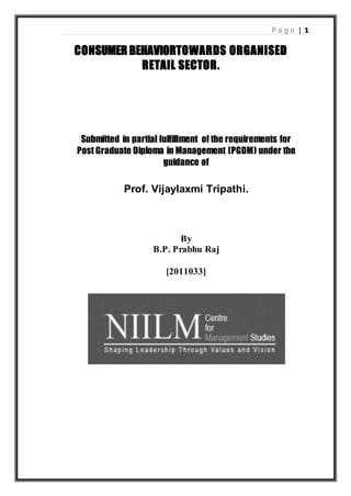 P a g e | 1
CONSUMER BEHAVIORTOWARDS ORGANISED
RETAIL SECTOR.
Submitted in partial fulfillment of the requirements for
Post Graduate Diploma in Management (PGDM) under the
guidance of
Prof. Vijaylaxmi Tripathi.
By
B.P. Prabhu Raj
[2011033]
 
