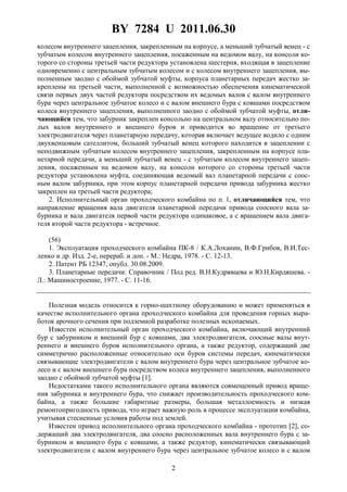 BY 7284 U 2011.06.30
2
колесом внутреннего зацепления, закрепленным на корпусе, а меньший зубчатый венец - с
зубчатым колесом внутреннего зацепления, посаженным на ведомом валу, на консоли ко-
торого со стороны третьей части редуктора установлена шестерня, входящая в зацепление
одновременно с центральным зубчатым колесом и с колесом внутреннего зацепления, вы-
полненным заодно с обоймой зубчатой муфты, корпуса планетарных передач жестко за-
креплены на третьей части, выполненной с возможностью обеспечения кинематической
связи первых двух частей редуктора посредством их ведомых валов с валом внутреннего
бура через центральное зубчатое колесо и с валом внешнего бура с ковшами посредством
колеса внутреннего зацепления, выполненного заодно с обоймой зубчатой муфты, отли-
чающийся тем, что забурник закреплен консольно на центральном валу относительно по-
лых валов внутреннего и внешнего буров и приводится во вращение от третьего
электродвигателя через планетарную передачу, которая включает ведущее водило с одним
двухвенцовым сателлитом, больший зубчатый венец которого находится в зацеплении с
неподвижным зубчатым колесом внутреннего зацепления, закрепленным на корпусе пла-
нетарной передачи, а меньший зубчатый венец - с зубчатым колесом внутреннего зацеп-
ления, посаженным на ведомом валу, на консоли которого со стороны третьей части
редуктора установлена муфта, соединяющая ведомый вал планетарной передачи с соос-
ным валом забурника, при этом корпус планетарной передачи привода забурника жестко
закреплен на третьей части редуктора;
2. Исполнительный орган проходческого комбайна по п. 1, отличающийся тем, что
направление вращения вала двигателя планетарной передачи привода соосного вала за-
бурника и вала двигателя первой части редуктора одинаковое, а с вращением вала двига-
теля второй части редуктора - встречное.
(56)
1. Эксплуатация проходческого комбайна ПК-8 / К.А.Лоханин, В.Ф.Грибов, В.И.Тес-
ленко и др. Изд. 2-е, перераб. и доп. - М.: Недра, 1978. - С. 12-13.
2. Патент РБ 12347, опубл. 30.08.2009.
3. Планетарные передачи: Справочник / Под ред. В.Н.Кудрявцева и Ю.Н.Кирдяшева. -
Л.: Машиностроение, 1977. - С. 11-16.
Полезная модель относится к горно-шахтному оборудованию и может применяться в
качестве исполнительного органа проходческого комбайна для проведения горных выра-
боток арочного сечения при подземной разработке полезных ископаемых.
Известен исполнительный орган проходческого комбайна, включающий внутренний
бур с забурником и внешний бур с ковшами, два электродвигателя, соосные валы внут-
реннего и внешнего буров исполнительного органа, а также редуктор, содержащий две
симметрично расположенные относительно оси буров системы передач, кинематически
связывающие электродвигатели с валом внутреннего бура через центральное зубчатое ко-
лесо и с валом внешнего бура посредством колеса внутреннего зацепления, выполненного
заодно с обоймой зубчатой муфты [1].
Недостатками такого исполнительного органа являются совмещенный привод враще-
ния забурника и внутреннего бура, что снижает производительность проходческого ком-
байна, а также большие габаритные размеры, большая металлоемкость и низкая
ремонтопригодность привода, что играет важную роль в процессе эксплуатации комбайна,
учитывая стесненные условия работы под землей.
Известен привод исполнительного органа проходческого комбайна - прототип [2], со-
держащий два электродвигателя, два соосно расположенных вала внутреннего бура с за-
бурником и внешнего бура с ковшами, а также редуктор, кинематически связывающий
электродвигатели с валом внутреннего бура через центральное зубчатое колесо и с валом
 