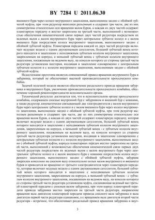 BY 7284 U 2011.06.30
3
внешнего бура через колесо внутреннего зацепления, выполненное заодно с обоймой зуб-
чатой муфты, при этом редуктор выполнен разъемным и содержит три части, две из них
симметричны относительно оси вращения валов буров, а каждая из двух частей содержит
планетарную передачу и жестко закреплена на третьей части, выполненной с возможно-
стью обеспечения кинематической связи первых двух частей редуктора посредством их
ведомых валов с валом внутреннего бура через центральное зубчатое колесо и с валом
внешнего бура посредством колеса внутреннего зацепления, выполненного заодно с
обоймой зубчатой муфты. Планетарная передача каждой из двух частей редуктора вклю-
чает ведущее водило с одним двухвенцовым сателлитом, больший зубчатый венец кото-
рого находится в зацеплении с неподвижным зубчатым колесом внутреннего зацепления,
закрепленным на корпусе, а меньший зубчатый венец с зубчатым колесом внутреннего
зацепления, посаженным на ведомом валу, на консоли которого со стороны третьей части
редуктора установлена шестерня, входящая в зацепление одновременно с центральным
зубчатым колесом и с колесом внутреннего зацепления, выполненным заодно с обоймой
зубчатой муфты.
Недостатками прототипа является совмещенный привод вращения внутреннего бура и
забурника, который не обеспечивает высокой производительности проходческого ком-
байна.
Задачей полезной модели является обеспечение раздельного привода вращения забур-
ника и внутреннего бура, увеличение производительности проходческого комбайна, обес-
печение хорошей ремонтопригодности исполнительного органа.
Технический результат достигается тем, что в исполнительном органе проходческого
комбайна, содержащем соосные внутренний бур с забурником и внешний бур с ковшами,
а также редуктор, кинематически связывающий два электродвигателя с валом внутреннего
бура через центральное зубчатое колесо и с валом внешнего бура через колесо внутренне-
го зацепления, выполненное заодно с обоймой зубчатой муфты, при этом редуктор вы-
полнен разъемным и содержит три части, две из них симметричны относительно оси
вращения валов буров, а каждая из двух частей содержит планетарную передачу, которая
включает ведущее водило с одним двухвенцовым сателлитом, больший зубчатый венец
которого находится в зацеплении с неподвижным зубчатым колесом внутреннего зацеп-
ления, закрепленным на корпусе, а меньший зубчатый венец - с зубчатым колесом внут-
реннего зацепления, посаженным на ведомом валу, на консоли которого со стороны
третьей части редуктора установлена шестерня, входящая в зацепление одновременно с
центральным зубчатым колесом и с колесом внутреннего зацепления, выполненным заод-
но с обоймой зубчатой муфты, корпуса планетарных передач жестко закреплены на треть-
ей части, выполненной с возможностью обеспечения кинематической связи первых двух
частей редуктора посредством их ведомых валов с валом внутреннего бура через цен-
тральное зубчатое колесо и с валом внешнего бура с ковшами посредством колеса внут-
реннего зацепления, выполненного заодно с обоймой зубчатой муфты, забурник
закреплен консольно на соосном валу относительно полых валов внутреннего и внешнего
буров и приводится во вращение от третьего электродвигателя через планетарную переда-
чу, которая включает ведущее водило с одним двухвенцовым сателлитом, больший зубча-
тый венец которого находится в зацеплении с неподвижным зубчатым колесом
внутреннего зацепления, закрепленным на корпусе, а меньший зубчатый венец - с зубча-
тым колесом внутреннего зацепления, посаженным на ведомом валу, на консоли которого
со стороны третьей части редуктора установлена муфта, соединяющая ведомый вал треть-
ей планетарной передачи с соосным валом забурника, при этом корпус планетарной пере-
дачи привода забурника жестко закреплен на третьей части редуктора; направление
вращения вала двигателя планетарной передачи привода соосного вала забурника и вала
двигателя первой части редуктора одинаковое, а с вращением вала двигателя второй части
редуктора - встречное, что обеспечивает раздельный привод вращения забурника и внут-
 