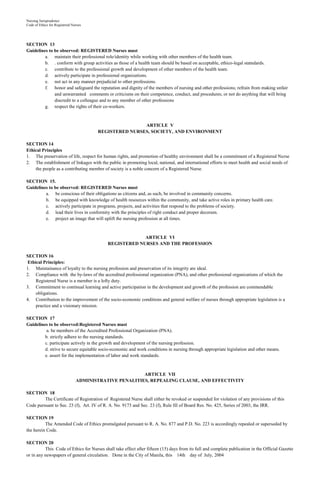 Nursing Jurisprudence
Code of Ethics for Registered Nurses




SECTION 13
Guidelines to be observed: REGISTERED Nurses must
         a. maintain their professional role/identity while working with other members of the health team.
         b. . conform with group activities as those of a health team should be based on acceptable, ethico-legal statndards.
         c. contribute to the professional growth and development of other members of the health team.
         d. actively participate in professional organizations.
         e. not act in any manner prejudicial to other professions.
         f. honor and safeguard the reputation and dignity of the members of nursing and other professions; refrain from making unfair
              and unwarranted comments or criticisms on their competence, conduct, and procedures; or not do anything that will bring
              discredit to a colleague and to any member of other professions
         g. respect the rights of their co-workers.


                                                       ARTICLE V
                                       REGISTERED NURSES, SOCIETY, AND ENVIRONMENT

SECTION 14
Ethical Principles
1. The preservation of life, respect for human rights, and promotion of healthy environment shall be a commitment of a Registered Nurse
2. The establishment of linkages with the public in promoting local, national, and international efforts to meet health and social needs of
    the people as a contributing member of society is a noble concern of a Registered Nurse.

SECTION 15.
Guidelines to be observed: REGISTERED Nurses must
         a. be conscious of their obligations as citizens and, as such, be involved in community concerns.
         b. be equipped with knowledge of health resources within the community, and take active roles in primary health care.
         c. actively participate in programs, projects, and activities that respond to the problems of society.
         d. lead their lives in conformity with the principles of right conduct and proper decorum.
         e. project an image that will uplift the nursing profession at all times.



                                                         ARTICLE VI
                                            REGISTERED NURSES AND THE PROFESSION

SECTION 16
 Ethical Principles:
1. Maintainance of loyalty to the nursing profession and preservation of its integrity are ideal.
2. Compliance with the by-laws of the accredited professional organization (PNA), and other professional organizations of which the
     Registered Nurse is a member is a lofty duty.
3. Commitment to continual learning and active participation in the development and growth of the profession are commendable
     obligations.
4. Contribution to the improvement of the socio-economic conditions and general welfare of nurses through appropriate legislation is a
     practice and a visionary mission.

SECTION 17
Guidelines to be observed:Registered Nurses must
          a. be members of the Accredited Professional Organization (PNA).
         b. strictly adhere to the nursing standards.
         c. participate actively in the growth and development of the nursing profession.
         d. strive to secure equitable socio-economic and work conditions in nursing through appropriate legislation and other means.
         e. assert for the implementation of labor and work standards.



                                                        ARTICLE VII
                                ADMINISTRATIVE PENALITIES, REPEALING CLAUSE, AND EFFECTIVITY

SECTION 18
         The Certificate of Registration of Registered Nurse shall either be revoked or suspended for violation of any provisions of this
Code pursuant to Sec. 23 (f), Art. IV of R. A. No. 9173 and Sec. 23 (f), Rule III of Board Res. No. 425, Series of 2003, the IRR.

SECTION 19
          The Amended Code of Ethics promulgated pursuant to R. A. No. 877 and P.D. No. 223 is accordingly repealed or superseded by
the herein Code.

SECTION 20
          This Code of Ethics for Nurses shall take effect after fifteen (15) days from its full and complete publication in the Official Gazette
or in any newspapers of general circulation. Done in the City of Manila, this 14th day of July, 2004
 