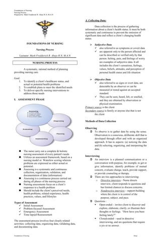 Foundations of Nursing
Nursing Process
Prepared by: Mark Fredderick R. Abejo R.N, M.A.N


                                                                 A. Collecting Data:

                                                                          Data collection is the process of gathering
                                                                 information about a client’s health status. It must be both
                                                                 systematic and continuous to prevent the omission of
                                                                 significant data and reflect a client’s changing health
                                                                 status.
                  FOUNDATIONS OF NURSING                                 Subjective Data
                                                                           also referred to as symptoms or covert data
                           Nursing Process
                                                                           are apparent only to the person affected and
       Lecturer: Mark Fredderick R. Abejo R.N, M.A.N                          can be described or verified only by that
                                                                              person. Itching, pain, and feelings of worry
                         NURSING PROCESS                                      are examples of subjective data. It all
                                                                              includes the client’s sensations, feelings,
        A systematic, rational method of planning                             values, beliefs, attitudes, and perception of
providing nursing care.                                                       personal health status and life situation

Goal:                                                                   Objective Data
   1.        To identify a client’s healthcare status, and
                                                                          also referred to as signs or overt data, are
             actual or potential health problems
      2.     To establish plans to meet the identified needs                  detectable by an observer or can be
      3.     To deliver specific nursing interventions to                     measured or tested against an accepted
             address those needs                                              standard.
                                                                          They can be seen, heard, felt, or smelled,
I. ASSESSMENT PHASE                                                           and they are obtained by observation or
                                                                              physical examination.
                                                                 Primary source is the client
                                                                 Secondary source is family or anyone else that is not
                                                                         the client

                                                                 Methods of Data Collection

                                                                 Observing
                                                                     To observe is to gather data by using the sense.
                                                                        Observation is a conscious, deliberate skill that is
                                                                        developed through effort and with an organized
                                                                        approach. It has to aspects: (a) noticing the data
                                                                        and (b) selecting, organizing, and interpreting the
                                                                        data.
            The nurse carry out a complete & holistic
             nursing assessment of every patient's needs
            Utilizes an assessment framework, based on a        Interviewing
             nursing model or Waterlow scoring wherein                An interview is a planned communication or a
             problems are expressed as either actual or                  conversation with purpose, for example, to get or
             potential.                                                  give information, identify problems of mutual
            Assessing is a systematic and continuous                    concern, evaluate change, teach, provide support,
             collection, organization, validation, and                   or provide counseling or therapy.
             documentation of data (information)
                                                                      There are two approaches to interviewing:
            Assessing is a continuous process carried out
             during all phases of the nursing process                     o Directive interview - Nurse directs
            Nursing assessments focus on a client’s                           interview, client responds to questions and
             responses to a health problem                                     has limited chances to discuss concerns.
            Should include the client’s perceived needs,                 o Nondirective interview – rapport-building
             health problems, related experience, health                       where the client is in control of the
             practices, values, and lifestyles                                 purpose, subject, and pace.
                                                                      Questions :
Types of Assessment
    Initial Assessment                                                   Open-ended – invites client to discover and
    Problem-focused Assessment                                               explore, elaborate, clarify, or illustrate their
    Emergency Assessment                                                     thoughts or feelings. “How have you been
    Time-lapsed Reassessment                                                 feeling lately?”
                                                                          Closed-ended – used in directive
The assessment process involves four closely related
                                                                              interviewing, and are questions that require
activities: collecting data, organizing data, validating data,
and documenting data.                                                         a yes or no answer.


Foundations of Nursing                                                                                          Abejo
 