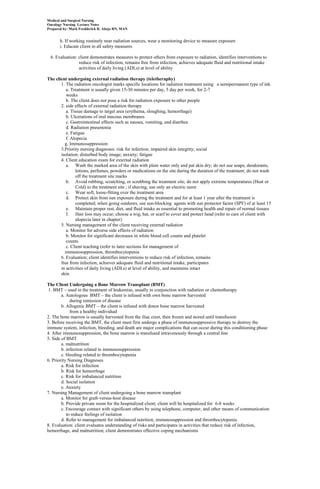 Medical and Surgical Nursing
Oncology Nursing Lecture Notes
Prepared by: Mark Fredderick R. Abejo RN, MAN


       h. If working routinely near radiation sources, wear a monitoring device to measure exposure
       i. Educate client in all safety measures

  6. Evaluation: client demonstrates measures to protect others from exposure to radiation, identifies interventions to
                 reduce risk of infection, remains free from infection, achieves adequate fluid and nutritional intake
                 activities of daily living (ADLs) at level of ability

The client undergoing external radiation therapy (teletheraphy)
       1. The radiation oncologist marks specific locations for radiation treatment using a semipermanent type of ink
          a. Treatment is usually given 15-30 minutes per day, 5 day per week, for 2-7
          weeks
          b. The client does not pose a risk for radiation exposure to other people
       2. side effects of external radiation therapy
          a. Tissue damage to target area (erythema, sloughing, hemorrhage)
          b. Ulcerations of oral mucous membranes
          c. Gastrointestinal effects such as nausea, vomiting, and diarrhea
          d. Radiation pneumonia
          e. Fatigue
          f. Alopecia
         g. Immunosuppression
       3.Priority nursing diagnoses: risk for infection; impaired skin integrity; social
       isolation; disturbed body image; anxiety; fatigue
       4. Client education exam for external radiation
          a. Wash the marked area of the skin with plain water only and pat skin dry; do not use soaps, deodorants,
               lotions, perfumes, powders or medications on the site during the duration of the treatment; do not wash
               off the treatment site marks
          b. Avoid rubbing, scratching, or scrubbing the treatment site; do not apply extreme temperatures (Heat or
               Cold) to the treatment site ; if shaving, use only an electric razor
          c. Wear soft, loose-fitting over the treatment area
          d. Protect skin from sun exposure during the treatment and for at least 1 year after the treatment is
               completed; when going outdoors, use sun-blocking agents with sun protector factor (SPF) of at least 15
          e. Maintain proper rest, diet, and fluid intake as essential to promoting health and repair of normal tissues
          f. Hair loss may occur; choose a wig, hat, or scarf to cover and protect head (refer to care of client with
               alopecia later in chapter)
       5. Nursing management of the client receiving external radiation
          a. Monitor for adverse side effects of radiation
          b. Monitor for significant decreases in white blood cell counts and platelet
          counts
          c. Client teaching (refer to later sections for management of
         immunosuppression, thrombocytopenia
       6. Evaluation; client identifies interventions to reduce risk of infection, remains
       free from infection, achieves adequate fluid and nutritional intake, participates
       in activities of daily living (ADLs) at level of ability, and maintains intact
       skin.

The Client Undergoing a Bone Marrow Transplant (BMT)
 1. BMT – used in the treatment of leukemias, usually in conjunction with radiation or chemotherapy
        a. Autologous BMT – the client is infused with own bone marrow harvested
             during remission of disease
        b. Allogenic BMT – the client is infused with donor bone marrow harvested
             from a healthy individual
2. The bone marrow is usually harvested from the iliac crest, then frozen and stored until transfusion
3. Before receiving the BMT, the client must first undergo a phase of immunosuppressive therapy to destroy the
immune system, infection, bleeding, and death are major complications that can occur during this conditioning phase
4. After immunosuppression, the bone marrow is transfused intravenously through a central line
5. Side of BMT
        a. malnutrition
        b. infection related to immunosuppression
        c. bleeding related to thrombocytopenia
6. Priority Nursing Diagnoses
        a. Risk for infection
        b. Risk for hemorrhage
        c. Risk for imbalanced nutrition
        d. Social isolation
        e. Anxiety
7. Nursing Management of client undergoing a bone marrow transplant
        a. Monitor for graft-versus-host disease
        b. Provide private room for the hospitalized client; client will be hospitalized for 6-8 weeks
        c. Encourage contact with significant others by using telephone, computer, and other means of communication
           to reduce feelings of isolation
        d. Refer to management for imbalanced nutrition, immunosuppression and thrombocytopenia
8. Evaluation: client evaluates understanding of risks and participates in activities that reduce risk of infection,
hemorrhage, and malnutrition; client demonstrates effective coping mechanisms
 