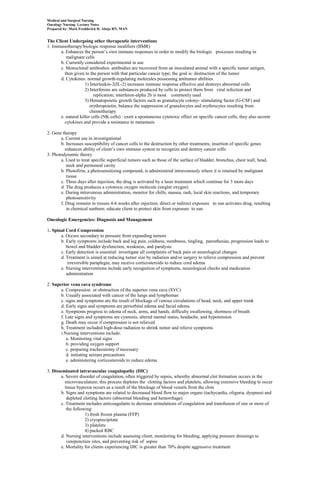 Medical and Surgical Nursing
Oncology Nursing Lecture Notes
Prepared by: Mark Fredderick R. Abejo RN, MAN


The Client Undergoing other therapeutic interventions
1. Immunotherapy/biologic response modifiers (BMR)
      a. Enhances the person’s own immune responses in order to modify the biologic processes resulting in
         malignant cells
      b. Currently considered experimental in use
      c. Monoclonal antibodies: antibodies are recovered from an inoculated animal with a specific tumor antigen,
        then given to the person with that particular cancer type; the goal is: destruction of the tumor
      d. Cytokines: normal growth-regulating molecules possessing antitumor abilities
                    1) Interleukin-2(IL-2) increases immune response effective and destroys abnormal cells
                    2) Interferons are substances produced by cells to protect them from viral infection and
                         replication; interferon-alpha 2b is most commonly used
                    3) Hematopoietic growth factors such as granulocyte colony- stimulating factor (G-CSF) and
                       erythropoietin, balance the suppression of granulocytes and erythrocytes resulting from
                       chemotherapy
      e. natural killer cells (NK cells) : exert a spontaneous cytotoxic effect on specific cancer cells; they also secrete
        cytokines and provide a resistance to metastasis

2. Gene therapy
       a. Current use in investigational
       b. Increases susceptibility of cancer cells to the destruction by other treatments; insertion of specific genes
          enhances ability of client’s own immune system to recognize and destroy cancer cells
3. Photodynamic theory
       a. Used to treat specific superficial tumors such as those of the surface of bladder, bronchus, chest wall, head,
           neck and peritoneal cavity
       b. Photofirin, a photosensitizing compound, is administered intravenously where it is retained by malignant
           tissue
       c. Three days after injection, the drug is activated by a laser treatment which continue for 3 more days
       d. The drug produces a cytotoxic oxygen molecule (singlet oxygen)
       e. During intravenous administration, monitor for chills, nausea, rash, local skin reactions, and temporary
           photosensitivity
       f. Drug remains in tissues 4-6 weeks after injection; direct or indirect exposure to sun activates drug, resulting
           in chemical sunburn; educate client to protect skin from exposure to sun

Oncologic Emergencies: Diagnosis and Management

1. Spinal Cord Compression
       a. Occurs secondary to pressure from expanding tumors
       b. Early symptoms include back and leg pain, coldness, numbness, tingling, paresthesias, progression leads to
          bowel and bladder dysfunction, weakness, and paralysis
       c. Early detection is essential: investigate all complaints of back pain or neurological changes
       d. Treatment is aimed at reducing tumor size by radiation and/or surgery to relieve compression and prevent
           irreversible paraplegia; may receive corticosteroids to reduce cord edema
       e. Nursing interventions include early recognition of symptoms, neurological checks and medication
          administration

2. Superior vena cava syndrome
       a. Compression or obstruction of the superior vena cava (SVC)
       b. Usually associated with cancer of the lungs and lymphomas
       c. signs and symptoms are the result of blockage of venous circulations of head, neck, and upper trunk
       d. Early signs and symptoms are periorbital edema and facial edema
       e. Symptoms progress to edema of neck, arms, and hands, difficulty swallowing, shortness of breath
       f. Late signs and symptoms are cyanosis, altered mental status, headache, and hypotension
       g. Death may occur if compression is not relieved
       h. Treatment included high-dose radiation to shrink tumor and relieve symptoms
       i.Nursing interventions include:
          a. Monitoring vital signs
          b. providing oxygen support
          c. preparing tracheostomy if necessary
          d. initiating seizure precautions
          e. administering corticosteroids to reduce edema

3. Disseminated intravascular coagulopathy (DIC)
       a. Severe disorder of coagulation, often triggered by sepsis, whereby abnormal clot formation occurs in the
         microvasculature; this process depletes the clotting factors and platelets, allowing extensive bleeding to occur
         tissue hypoxia occurs as a result of the blockage of blood vessels from the clots
       b. Signs and symptoms are related to decreased blood flow to major organs (tachycardia, oliguria, dyspnea) and
          depleted clotting factors (abnormal bleeding and hemorrhage)
       c. Treatment includes anticoagulants to decrease stimulations of coagulation and transfusion of one or more of
          the following:
                    1) fresh frozen plasma (FFP)
                    2) cryoprecipitate
                    3) platelets
                    4) packed RBC
       d. Nursing interventions include assessing client, monitoring for bleeding, applying pressure dressings to
          venipuncture sites, and preventing risk of sepsis
       e. Mortality for clients experiencing DIC is greater than 70% despite aggressive treatment
 