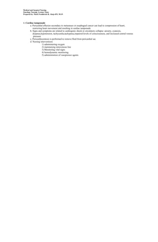 Medical and Surgical Nursing
Oncology Nursing Lecture Notes
Prepared by: Mark Fredderick R. Abejo RN, MAN



4. Cardiac tamponade
       a. Pericardial effusion secondary to metastases or esophageal cancer can lead to compression of heart,
          restricting heart movement and resulting in cardiac tamponade
       b. Signs and symptoms are related to cardiogenic shock or circulatory collapse: anxiety, cyanosis,
          dyspnea,hypotension, tachycardia,tachypnea,impaired levels of consciousness, and increased central venous
           pressure
       c. Pericardiocentesis is performed to remove fluid from pericardial sac
       d. Nursing interventions
                     1) administering oxygen
                     2) maintaining intravenous line
                     3) Monitoring vital signs
                     4) hemodynamic monitoring
                     5) administration of vasopressor agents
 