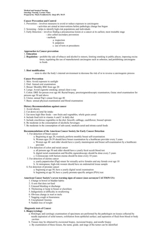 Medical and Surgical Nursing
Oncology Nursing Lecture Notes
Prepared by: Mark Fredderick R. Abejo RN, MAN


Cancer Prevention and Control
1. Prevention – involves measures to avoid or reduce exposure to carcinogens
              - activities are aimed at interventions before pathologic change has begun
2. Screening – helps to identify high-risk populations and individuals
3. Early Detection – involves finding a precancerous lesion or a cancer at its earliest, most treatable stage
                         - also called secondary prevention
                         - methods
                                 a. inspection
                                 b. palpation
                                 c. use of tests or procedures

Approaches to Cancer prevention
1. Education
2. Regulation – prohibit the sale of tobacco and alcohol to minors, limiting smoking in public places, imposing excise
               taxes, regulating the use of manufactured carcinogens such as asbestos, and prohibiting carcinogens
               in foods


3. Host modification
         - aims to alter the body’s internal environment to decrease the risk of or to reverse a carcinogenic process

Cancer Prevention
1. Skin: Avoid exposure to sunlight
2. Oral: Annual oral examination
3. Breast: Monthly BSE from age 20
4. Lungs: Avoid cigarette smoking; annual chest x-ray
5. Colon: DRE for person over age 40. Rectal biopsy, proctosigmoidoscopic examination, Guiac stool examination for
persons age 50 and above
6. Uterus: annual Pap’s smear from age 40
7. Basic: annual physical examination and blood examination

Dietary Recommendations against cancer
1. Avoid obesity
2. Cut down on total fat intake
3. Eat more high fiber foods – raw fruits and vegetables, whole grain cereal
4. Include food rich in vitamin A and C in daily diet
5. Include cruciferous vegetables in the diet: brocolli, cabbage, cauliflower, brussel sprouts
6. Be moderate in the consumption of alcoholic beverages
7. Be moderate in the consumption of salt-cured, smoked-cured and nitrate-cured foods

Recommendations of the American Cancer Society for Early Cancer Detection
  1. For detection of breast cancer
          a. Beginning at age 20, routinely perform monthly breast self-examination
          b. Women ages 20-39 should have breast examination by a healthcare provider every 3 years
          c. Women age 40 and older should have a yearly mammogram and breast self-examination by a healthcare
             provider
   2. For detection of colon and rectal cancer
          a. all persons age 50 and older should have a yearly fecal occult blood test
          b. digital rectal examination and flexible sigmoidoscopy should be done every 5 years
          c. Colonoscopy with barium enema should be done every 10 years
  3. For detection of uterine cancer
          a. yearly papanicolao (Pap) smear for sexually active females and any female over age 18
          b. At menopause, high-risk women should have an endometrial tissue sample
  4. For detection of prostate cancer
          a. beginning at age 50, have a yearly digital rectal examination
          b. beginning at age 50, have a yearly prostate-specific antigen (PSA) test

American Cancer Society’s seven warning signs of cancer (uses acronym CAUTION US):
   1. Change in bowel or bladder habits
   2. A sore that does not heal
   3. Unusual bleeding or discharge
   4. Thickening or lump in breast or elsewhere
   5. Indigestions or difficulty in swallowing
   6. Obvious change in wart or mole
   7. Nagging cough or hoarseness
   8. Unexplained Anemia
   9. Sudden loss of weight

 Diagnostic tests of Cancer
1. Biopsy/cytology
     a. Histologic and cytologic examination of specimens are performed by the pathologist on tissues collected by
        needle aspiration of solid tumors, exfoliation from epithelial surface, and aspiration of fluid from blood or body
         cavities
     b. Tissues may be obtained by excisional biopsy, incisional biopsy, and needle biopsy
      c. By examination of these tissues, the name, grade, and stage of the tumor can be identified
 