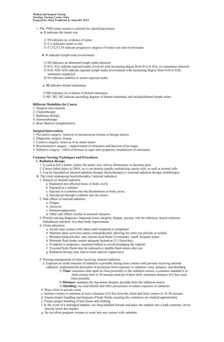 Medical and Surgical Nursing
Oncology Nursing Lecture Notes
Prepared by: Mark Fredderick R. Abejo RN, MAN


  1. The TNM tumor system is utilized for classifying tumors
     a. T indicates the tumor size

        1) T0 indicates no evidence of tumor
        2) T is indicates tumor in situ
        3) T1,T2,T3,T4 indicate progressive degrees of tumor size and involvement

       b. N indicates lymph node involvement

        1) N0 indicates no abnormal lymph nodes detected
        2) N1a, N2a indicate regional nodes involved with increasing degree from N1a to N2a, no metastases detected
        3) N1b, N2b, N3b indicate regional lymph nodes involvement with increasing Degree from N1b to N3b,
           metastasis suspected
        4) Nx indicates inability to assess regional nodes

       c. M indicates distant metastases

       1) M0 indicates no evidence of distant metastasis
       2) M1, M2, M3 indicate ascending degrees of distant metastasis and includesdistant lymph nodes

Different Modalities for Cancer
1. Surgical interventions
2. Chemotherapy
3. Radiation therapy
4. Immunotherapy
6. Bone Marrow transplantation

Surgical Intervention
1. Preventive surgery- removal of precancerous lesions or benign tumors
2. Diagnostic surgery- biopsy
3. Curative surgery- removal of an entire tumor
4. Reconstructive surgery – improvement of structures and function of an organ
5. Palliative surgery – relief of distress in signs and symptoms; retardations of metastasis

Common Nursing Techniques and Procedures
 A. Radiation therapy
    1. Is used to kill a tumor, reduce the tumor size, relieve obstruction, or decrease pain
    2. Causes lethal injury to DNA, so it can destroy rapidly multiplying cancer cells, as well as normal cells
    3. Can be classified as internal radiation therapy (bachytherapy) or external radiation therapy (teletherapy)
  B. The client undergoing brachytheraphy ( internal radiation)
    1. Sources of internal radiation
          a. Implanted into affected tissue or body cavity
          b. Ingested as a solution
          c. Injected as a solution into the bloodstream or body cavity
          d. Introduced through a catheter into the tumor
    2. Side effects of internal radiation
          a. Fatigue
          b. Anorexia
          c. Immunosuppression
          d. Other side effects similar to external radiation
    3. Priority nursing diagnoses: Impaired tissue integrity; fatigue; anxiety; risk for infection; Social isolation;
       Imbalanced nutrition: less than body requirements
    4. Client education
          a. Avoid close contact with others until treatment is completed
          b. Maintain daily activities unless contraindicated, allowing for extra rest periods as needed
          c. Maintain balanced diet; may tolerate food better if consumes small, frequent meals
          d. Maintain fluid intake ensure adequate hydration (2-3 liters/day)
          e. If implant is temporary, maintain bedrest to avoid dislodging the implant.
          f. Excreted body fluids may be radioactive; double-flush toilets after use
          g. Radiation therapy may lead to bone marrow suppression

     5. Nursing management of client receiving internal radiation
        a. Exposure to small amounts of radiation is possible during close contact with persons receiving internal
           radiation: understand the principles of protection from exposure to radiation: time, distance, and shielding
                      1) Time: minimize time spent in close proximity to the radiation source; a common standard is to
                               limit contact time to 30 minutes total per 8-hour shift; minimum distance of 6 feet used
                               when possible
                      2) Distance: maintain the maximum distance possible from the radiation source
                      3) Shielding: use lead shields and other precautions to reduce exposure to radiation
      b. Place client in private room
      c. Instruct visitors to maintain at least a distance of 6 feet from the client and limit visitors to 10-30 minutes
      d. Ensure proper handling and disposal of body fluids, assuring the containers are marked appropriately
      e. Ensure proper handling of bed linens and clothing
      f. In the event of a dislodged implant, use long-handled forceps and place the implant into a lead container; never
          directly touch the implant
      g. Do not allow pregnant woman to come into any contact with radiation
 