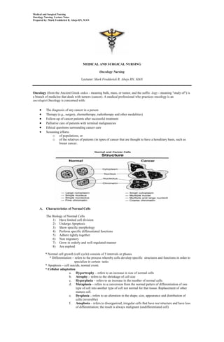 Medical and Surgical Nursing
Oncology Nursing Lecture Notes
Prepared by: Mark Fredderick R. Abejo RN, MAN




                                       MEDICAL AND SURGICAL NURSING

                                                   Oncology Nursing

                                      Lecturer: Mark Fredderick R. Abejo RN, MAN



Oncology (from the Ancient Greek onkos - meaning bulk, mass, or tumor, and the suffix -logy - meaning "study of") is
a branch of medicine that deals with tumors (cancer). A medical professional who practices oncology is an
oncologist.Oncology is concerned with:

          The diagnosis of any cancer in a person
          Therapy (e.g., surgery, chemotherapy, radiotherapy and other modalities)
          Follow-up of cancer patients after successful treatment
          Palliative care of patients with terminal malignancies
          Ethical questions surrounding cancer care
          Screening efforts:
               o of populations, or
               o of the relatives of patients (in types of cancer that are thought to have a hereditary basis, such as
                     breast cancer.




     A.   Characteristics of Normal Cells

          The Biology of Normal Cells
              1) Have limited cell division
              2) Undergo Apoptosis
              3) Show specific morphology
              4) Perform specific differentiated functions
              5) Adhere tightly together
              6) Non migratory
              7) Grow in orderly and well regulated manner
              8) Are euploid

          * Normal cell growth (cell cycle) consists of 5 intervals or phases
             * Differentiation – refers to the process whereby cells develop specific structures and functions in order to
                                specialize in certain tasks
          * Apoptosis – cell suicide, normal event.
          * Cellular adaptation
                             a. Hypertrophy – refers to an increase in size of normal cells
                             b. Atrophy – refers to the shrinkage of cell size
                             c. Hyperplasia – refers to an increase in the number of normal cells
                             d. Metaplasia – refers to a conversion from the normal patters of differentiation of one
                                  type of cell into another type of cell not normal for that tissue. Replacement of other
                                  mature cell.
                             e. Dysplasia – refers to an alteration in the shape, size, appearance and distribution of
                                  cells (reversible)
                             f. Anaplasia – refers to disorganized, irregular cells that have nor structure and have loss
                                  of differentiation; the result is always malignant (undifferentiated cell)
 