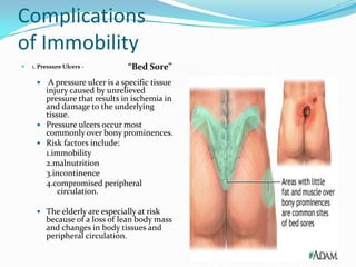 Complications
of Immobility
   1. Pressure Ulcers -       “Bed Sore”
       A pressure ulcer is a specific tissue
       injury caused by unrelieved
       pressure that results in ischemia in
       and damage to the underlying
       tissue.
      Pressure ulcers occur most
       commonly over bony prominences.
      Risk factors include:
       1.immobility
       2.malnutrition
       3.incontinence
       4.compromised peripheral
           circulation.

      The elderly are especially at risk
         because of a loss of lean body mass
         and changes in body tissues and
         peripheral circulation.
 