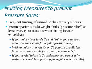 Nursing Measures to prevent
Pressure Sores:
 Frequent turning of immobile clients every 2 hours
 Instruct patients to do weight shifts (pressure relief) at
  least every 15-20 minutes when sitting in your
  wheelchair.
   If your injury is at levels C4 and higher you can use a
    power tilt wheelchair for regular pressure relief.
   With an injury at levels C5 or C6 you can usually lean
    forward or side-to-side for regular pressure relief.
   If your levelof injury is C7 and below you can usually
    perform a wheelchair push-up for regular pressure relief.
 