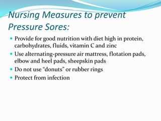 Nursing Measures to prevent
Pressure Sores:
 Provide for good nutrition with diet high in protein,
  carbohydrates, fluids, vitamin C and zinc
 Use alternating-pressure air mattress, flotation pads,
  elbow and heel pads, sheepskin pads
 Do not use “donuts” or rubber rings
 Protect from infection
 