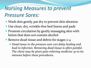 Nursing Measures to prevent
Pressure Sores:
 Wash skin gently, pat dry to prevent skin abrasion
 Use clean, dry, wrinkle-free bed linens and pads
 Promote circulation by gently massaging skin with
  lotion that does not contain alcohol
 Remove dead tissue and debris for stages 2-4
   Dead tissue in the pressure sore can delay healing and
    lead to infection. Removing dead tissue is often painful.
    The client may be given pain-relieving medicine 30 to 60
    minutes before these procedures.
 
