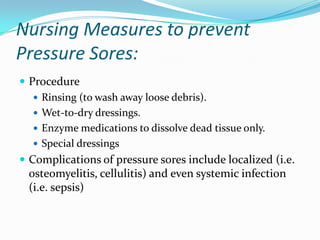Nursing Measures to prevent
Pressure Sores:
 Procedure
    Rinsing (to wash away loose debris).
    Wet-to-dry dressings.
    Enzyme medications to dissolve dead tissue only.
    Special dressings
 Complications of pressure sores include localized (i.e.
 osteomyelitis, cellulitis) and even systemic infection
 (i.e. sepsis)
 